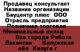 Продавец-консультант › Название организации ­ Бауцентр плюс, ООО › Отрасль предприятия ­ Розничная торговля › Минимальный оклад ­ 22 500 - Все города Работа » Вакансии   . Калужская обл.,Калуга г.